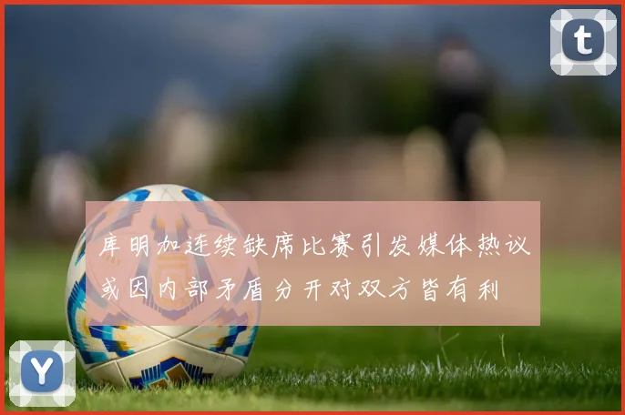 库明加连续缺席比赛引发媒体热议或因内部矛盾分开对双方皆有利