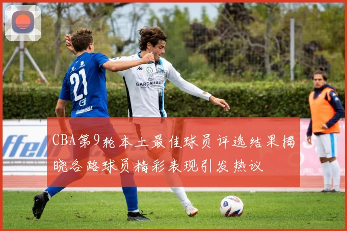 CBA第9轮本土最佳球员评选结果揭晓各路球员精彩表现引发热议
