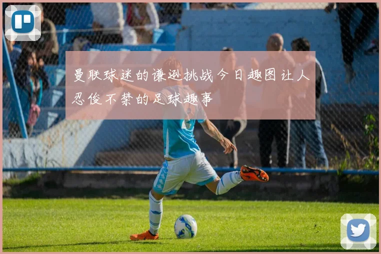 曼联球迷的谦逊挑战今日趣图让人忍俊不禁的足球趣事