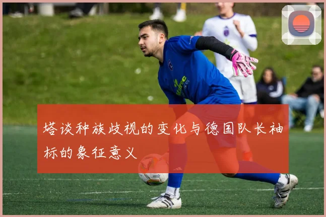 塔谈种族歧视的变化与德国队长袖标的象征意义