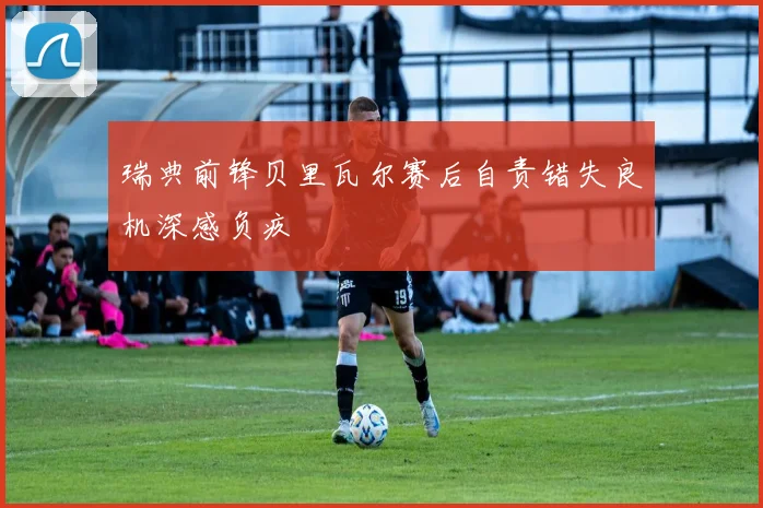 瑞典前锋贝里瓦尔赛后自责错失良机深感负疚