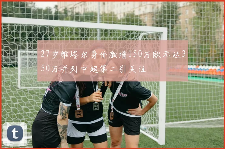 27岁维塔尔身价激增150万欧元达350万并列中超第二引关注
