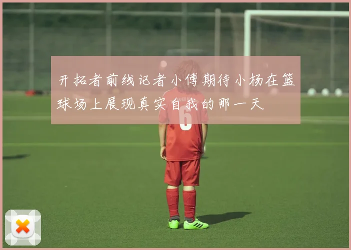 开拓者前线记者小傅期待小杨在篮球场上展现真实自我的那一天