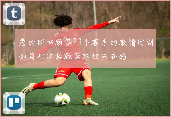 詹姆斯回顾第23个赛季的激情时刻如同初次接触篮球的兴奋感