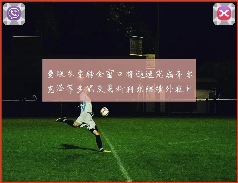 曼联冬季转会窗口将迅速完成齐尔克泽等多笔交易科利尔继续外租计划