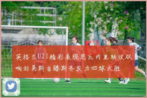 英格兰U21精彩表现恩瓦内里助攻双响刘易斯吉滕斯齐发力四球大胜