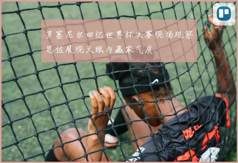 罗塞尼尔回忆世界杯决赛现场观察恩佐展现天赋与赢家气质