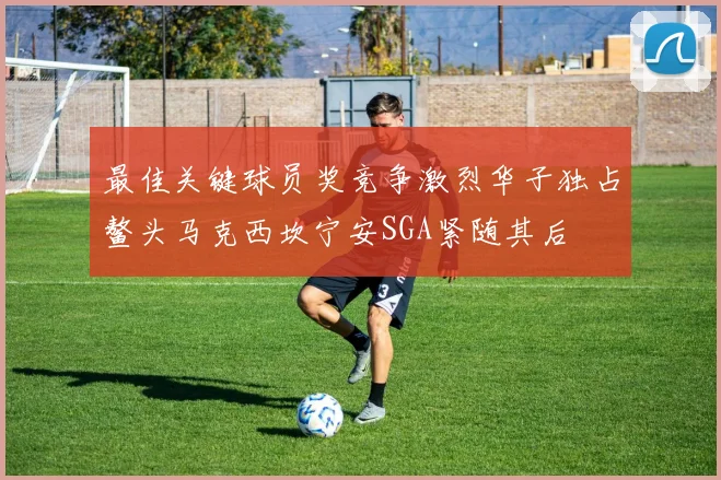 最佳关键球员奖竞争激烈华子独占鳌头马克西坎宁安SGA紧随其后