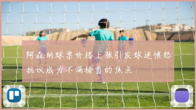 阿森纳球票价格上涨引发球迷愤怒抗议成为不满榜首的焦点