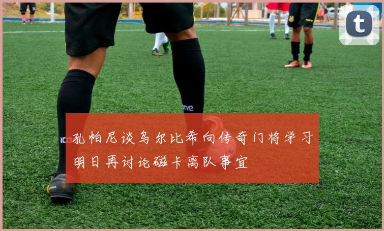 孔帕尼谈乌尔比希向传奇门将学习明日再讨论磁卡离队事宜