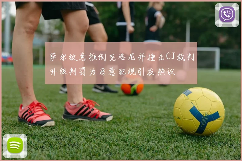萨尔故意推倒克洛尼并撞击CJ裁判升级判罚为恶意犯规引发热议