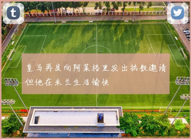 皇马再度向阿莱格里发出执教邀请但他在米兰生活愉快