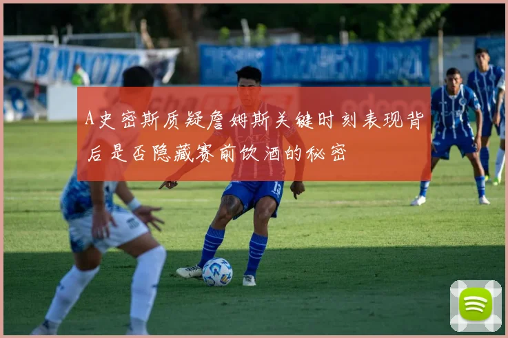 A史密斯质疑詹姆斯关键时刻表现背后是否隐藏赛前饮酒的秘密