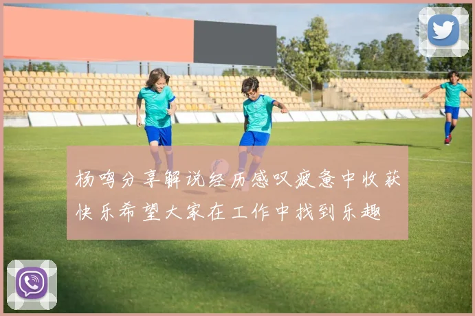 杨鸣分享解说经历感叹疲惫中收获快乐希望大家在工作中找到乐趣