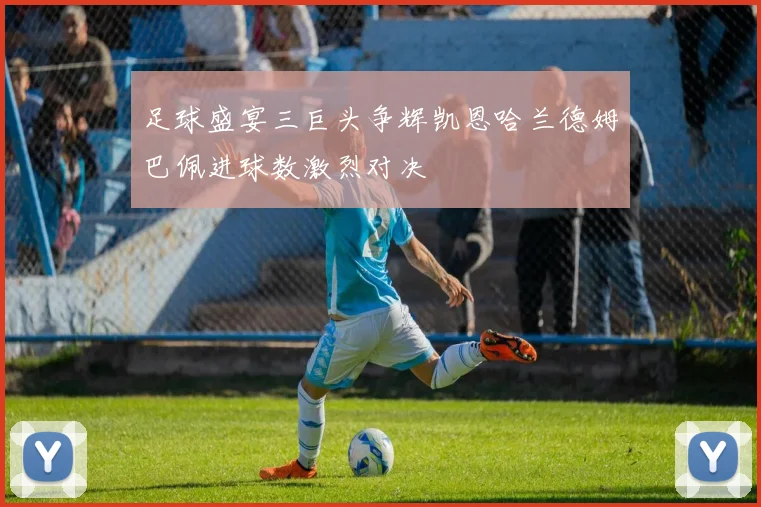足球盛宴三巨头争辉凯恩哈兰德姆巴佩进球数激烈对决