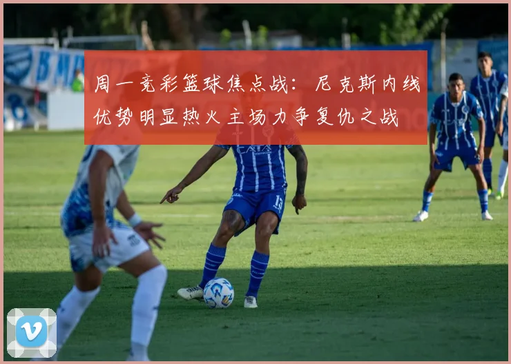 周一竞彩篮球焦点战：尼克斯内线优势明显热火主场力争复仇之战