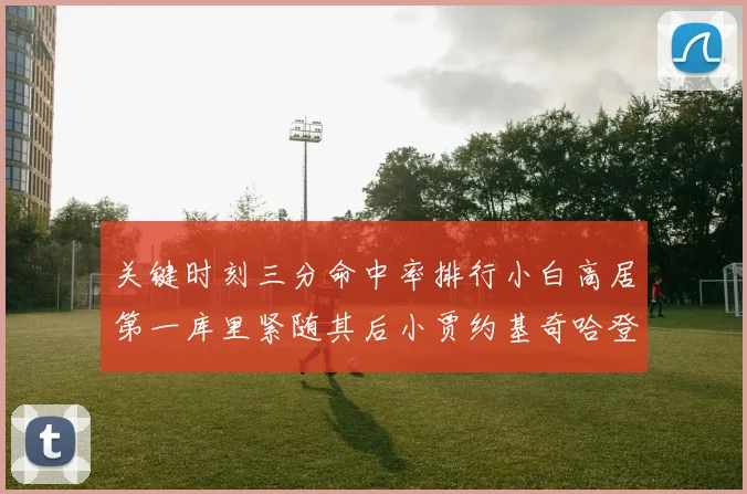 关键时刻三分命中率排行小白高居第一库里紧随其后小贾约基奇哈登表现不俗