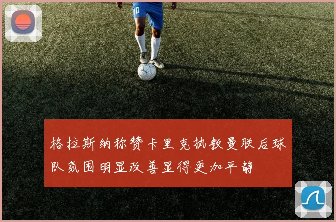 格拉斯纳称赞卡里克执教曼联后球队氛围明显改善显得更加平静