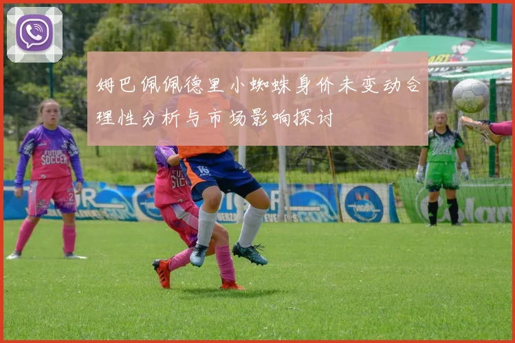 姆巴佩佩德里小蜘蛛身价未变动合理性分析与市场影响探讨