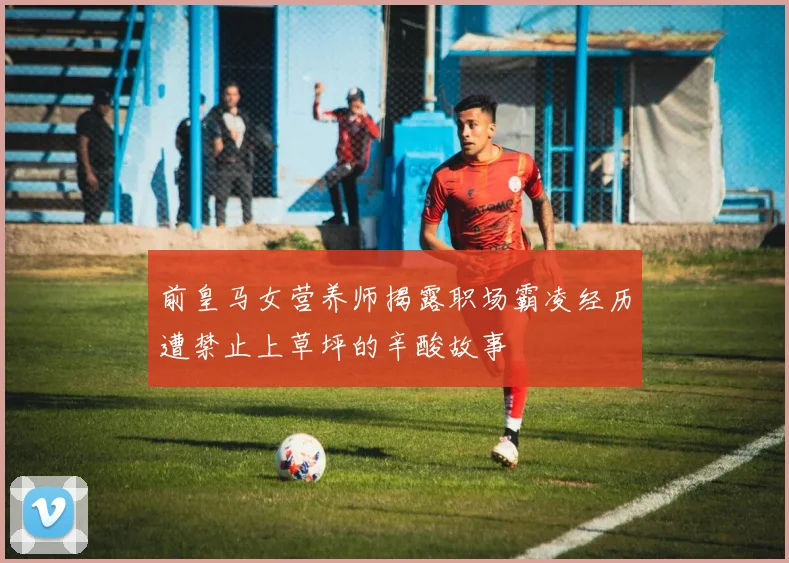 前皇马女营养师揭露职场霸凌经历遭禁止上草坪的辛酸故事