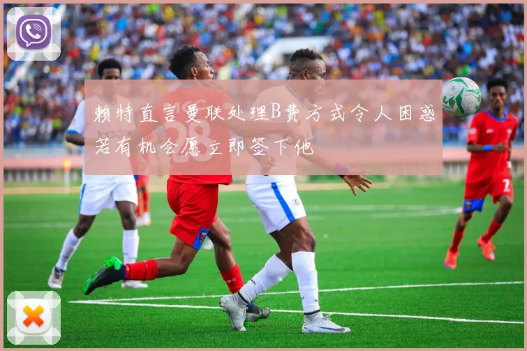 赖特直言曼联处理B费方式令人困惑若有机会愿立即签下他