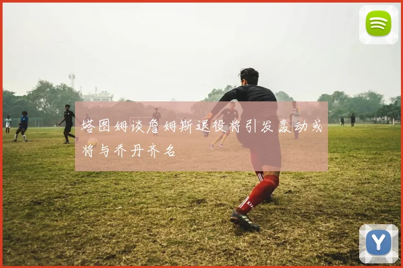 塔图姆谈詹姆斯退役将引发轰动或将与乔丹齐名