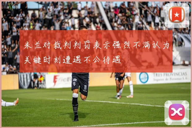 米兰对裁判判罚表示强烈不满认为关键时刻遭遇不公待遇