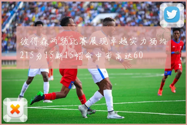 彼得森两场比赛展现卓越实力场均215分15断15帽命中率高达60