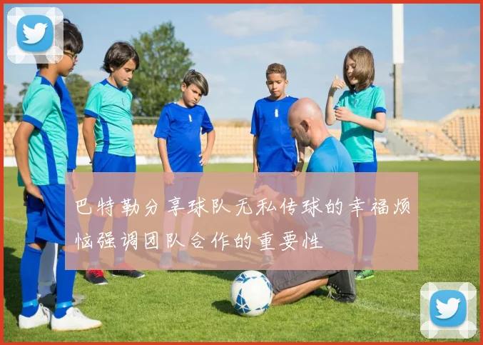 巴特勒分享球队无私传球的幸福烦恼强调团队合作的重要性