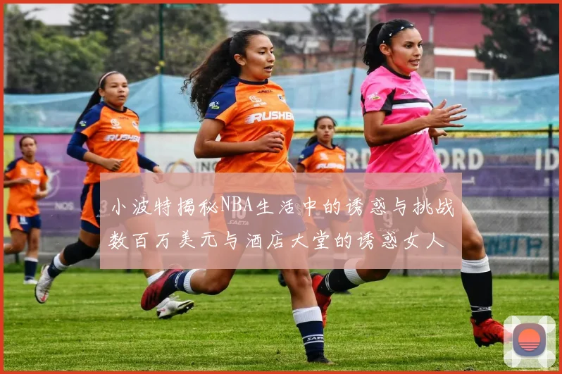 小波特揭秘NBA生活中的诱惑与挑战数百万美元与酒店大堂的诱惑女人