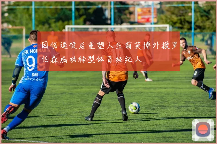 因伤退役后重塑人生前英博外援罗伯森成功转型体育经纪人