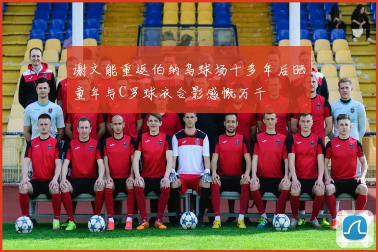 谢文能重返伯纳乌球场十多年后晒童年与C罗球衣合影感慨万千