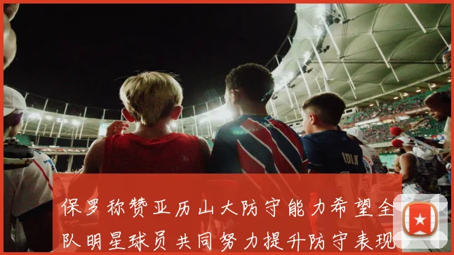保罗称赞亚历山大防守能力希望全队明星球员共同努力提升防守表现