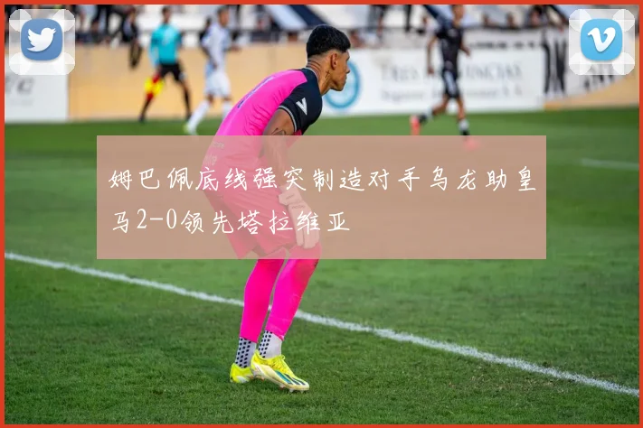 姆巴佩底线强突制造对手乌龙助皇马2-0领先塔拉维亚