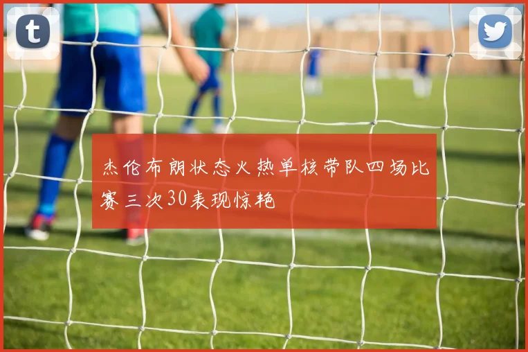 杰伦布朗状态火热单核带队四场比赛三次30表现惊艳
