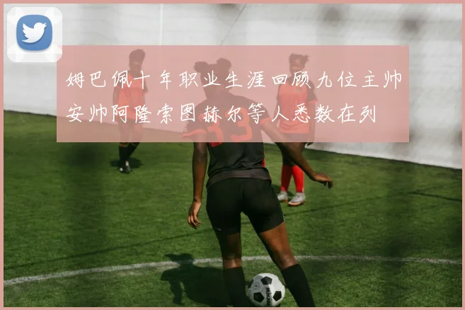 姆巴佩十年职业生涯回顾九位主帅安帅阿隆索图赫尔等人悉数在列