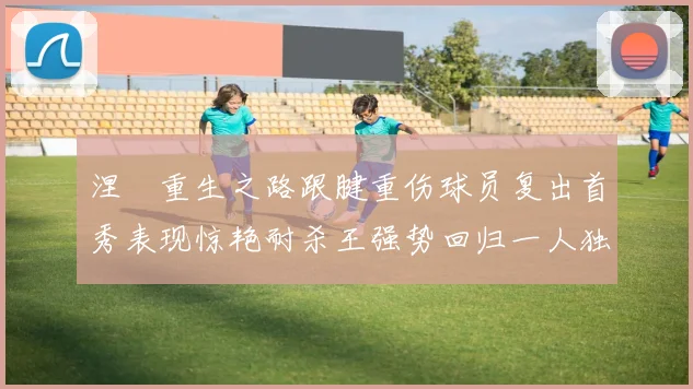 涅槃重生之路跟腱重伤球员复出首秀表现惊艳耐杀王强势回归一人独得30分以上