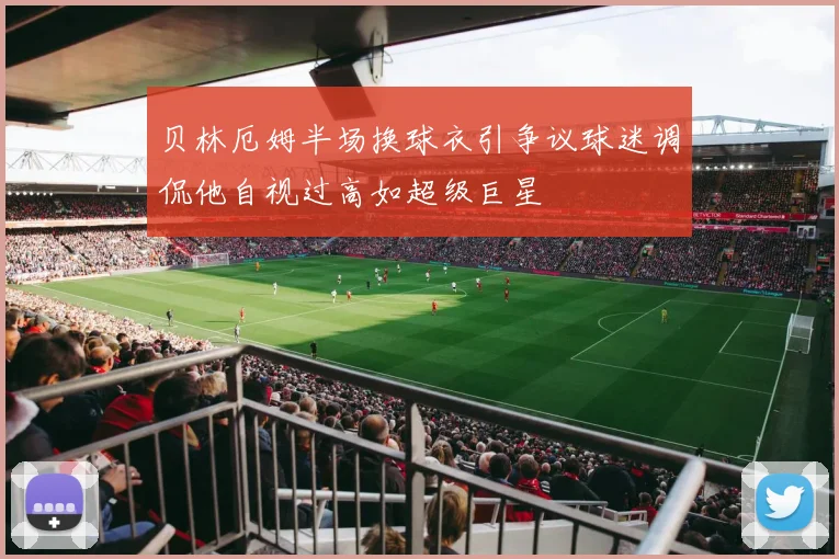 贝林厄姆半场换球衣引争议球迷调侃他自视过高如超级巨星