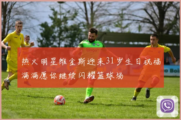 热火明星维金斯迎来31岁生日祝福满满愿你继续闪耀篮球场