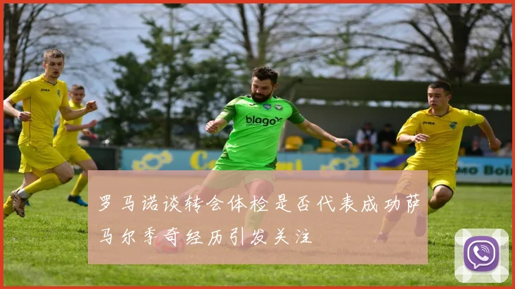 罗马诺谈转会体检是否代表成功萨马尔季奇经历引发关注