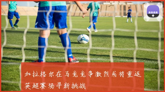 加拉格尔在马竞竞争激烈或将重返英超赛场寻新挑战