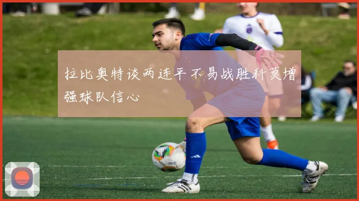 拉比奥特谈两连平不易战胜科莫增强球队信心