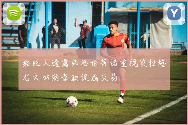 经纪人透露弗洛伦蒂诺重视莫拉塔尤文回购条款促成交易