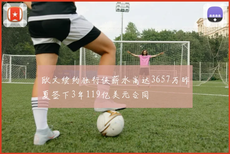 欧文续约独行侠薪水高达3657万昨夏签下3年119亿美元合同