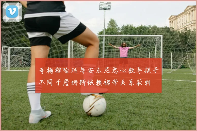 夸梅称哈珀与安东尼悉心教导孩子不同于詹姆斯依赖裙带关系获利